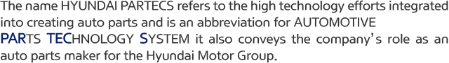 The name HYUNDAI PARTECS refers to the high technology efforts integrated into creating auto parts and is an abbreviation for AUTOMOTIVE PARTS TECHNOLOGY SYSTEM it also conveys the company’s role as an auto parts maker for the Hyundai Motor Group.