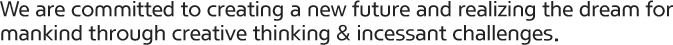 We are committed to creating a new future and realizing the dream for mankind through creative thinking & incessant challenges.