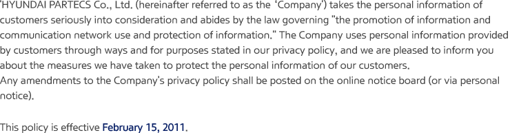 'HYUNDAI PARTECS Co., Ltd. (hereinafter referred to as the ‘Company’) takes the personal information of customers seriously into consideration and abides by the law governing "the promotion of information and communication network use and protection of information." The Company uses personal information provided by customers through ways and for purposes stated in our privacy policy, and we are pleased to inform you about the measures we have taken to protect the personal information of our customers. Any amendments to the Company's privacy policy shall be posted on the online notice board (or via personal notice). This policy is effective February 15, 2011.