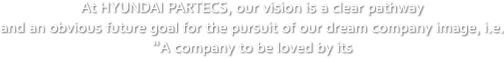 At HYUNDAI PARTECS, our vision is a clear pathway and an obvious future goal for the pursuit of our dream company image, i.e. "A company to be loved by its