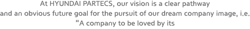 At HYUNDAI PARTECS, our vision is a clear pathway and an obvious future goal for the pursuit of our dream company image, i.e. "A company to be loved by its