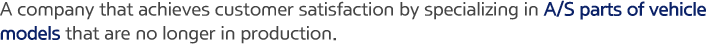 A company that achieves customer satisfaction by specializing in A/S parts of vehicle models that are no longer in production.
