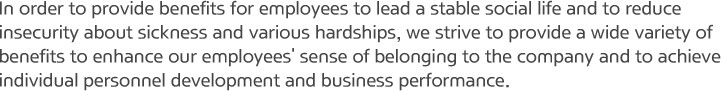 In order to provide benefits for employees to lead a stable social life and to reduce insecurity about sickness and various hardships, we strive to provide a wide variety of benefits to enhance our employees' sense of belonging to the company and to achieve individual personnel development and business performance.