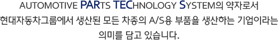 AUTOMOTIVE PARTS TECHNOLOGY SYSTEM의 약자로서 현대자동차그룹에서 생산된 모든 차종의 A/S용 부품을 생산하는 기업이라는 의미를 담고 있습니다.