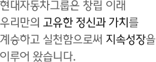 현대자동차그룹은 창립 이래 우리만의 고유한 정신과 가치를 계승하고 실천함으로써 지속성장을 이루어 왔습니다.