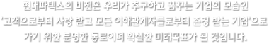 현대파텍스의 비전은 우리가 추구하고 꿈꾸는 기업의 모습인 ‘고객으로부터 사랑 받고 모든 이해관계자들로부터 존경 받는 기업’으로 가기 위한 분명한 통로이며 확실한 미래목표가 될 것입니다.