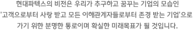 현대파텍스의 비전은 우리가 추구하고 꿈꾸는 기업의 모습인 ‘고객으로부터 사랑 받고 모든 이해관계자들로부터 존경 받는 기업’으로 가기 위한 분명한 통로이며 확실한 미래목표가 될 것입니다.