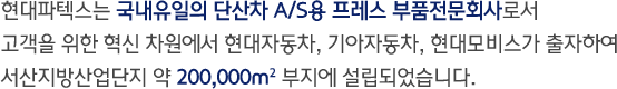 현대파텍스는 국내유일의 단산차 A/S용 프레스 부품전문회사로서 고객을 위한 혁신 차원에서 현대자동차, 기아자동차, 현대모비스가 출자하여 서산지방산업단지 약 200,000㎡ 부지에 설립되었습니다.