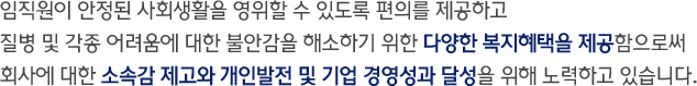 임직원이 안정된 사회생활을 영위할 수 있도록 편의를 제공하고 질병 및 각종 어려움에 대한 불안감을 해소하기 위한 다양한 복지혜택을 제공함으로써 회사에 대한 소속감 제고와 개인발전 및 기업 경영성과달성을 위해 노력하고 있습니다.